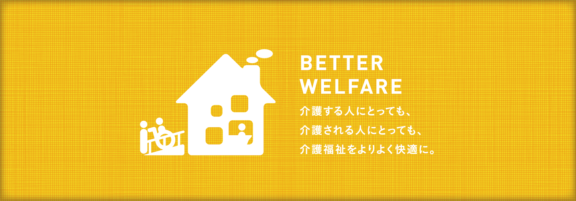 BETTER WELFARE 介護する人にとっても、介護される人にとっても、介護福祉をよりよく快適に。